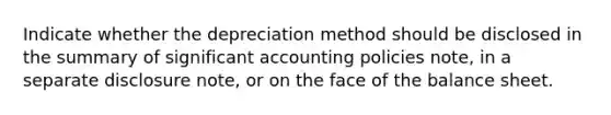 Indicate whether the depreciation method should be disclosed in the summary of significant accounting policies note, in a separate disclosure note, or on the face of the balance sheet.