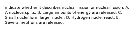 indicate whether it describes nuclear fission or nuclear fusion: A. A nucleus splits. B. Large amounts of energy are released. C. Small nuclei form larger nuclei. D. Hydrogen nuclei react. E. Several neutrons are released.