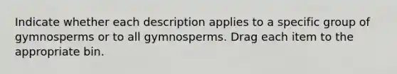 Indicate whether each description applies to a specific group of gymnosperms or to all gymnosperms. Drag each item to the appropriate bin.