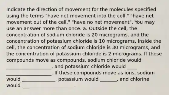 Indicate the direction of movement for the molecules specified using the terms "have net movement into the cell," "have net movement out of the cell," "have no net movement". You may use an answer more than once. a. Outside the cell, the concentration of sodium chloride is 20 micrograms, and the concentration of potassium chloride is 10 micrograms. Inside the cell, the concentration of sodium chloride is 30 micrograms, and the concentration of potassium chloride is 2 micrograms. If these compounds move as compounds, sodium chloride would ___________________, and potassium chloride would ____ ___________________. If these compounds move as ions, sodium would ______________, potassium would _______, and chlorine would ______________________.