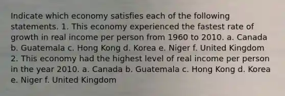 Indicate which economy satisfies each of the following statements. 1. This economy experienced the fastest rate of growth in real income per person from 1960 to 2010. a. Canada b. Guatemala c. Hong Kong d. Korea e. Niger f. United Kingdom 2. This economy had the highest level of real income per person in the year 2010. a. Canada b. Guatemala c. Hong Kong d. Korea e. Niger f. United Kingdom