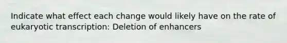 Indicate what effect each change would likely have on the rate of eukaryotic transcription: Deletion of enhancers