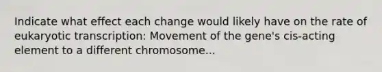 Indicate what effect each change would likely have on the rate of eukaryotic transcription: Movement of the gene's cis-acting element to a different chromosome...