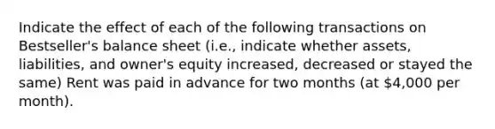 Indicate the effect of each of the following transactions on Bestseller's balance sheet (i.e., indicate whether assets, liabilities, and owner's equity increased, decreased or stayed the same) Rent was paid in advance for two months (at 4,000 per month).