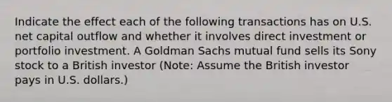 Indicate the effect each of the following transactions has on U.S. net capital outflow and whether it involves direct investment or portfolio investment. A Goldman Sachs mutual fund sells its Sony stock to a British investor (Note: Assume the British investor pays in U.S. dollars.)