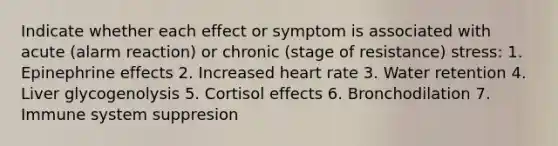 Indicate whether each effect or symptom is associated with acute (alarm reaction) or chronic (stage of resistance) stress: 1. Epinephrine effects 2. Increased heart rate 3. Water retention 4. Liver glycogenolysis 5. Cortisol effects 6. Bronchodilation 7. Immune system suppresion