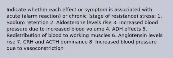 Indicate whether each effect or symptom is associated with acute (alarm reaction) or chronic (stage of resistance) stress: 1. Sodium retention 2. Aldosterone levels rise 3. Increased blood pressure due to increased blood volume 4. ADH effects 5. Redistribution of blood to working muscles 6. Angiotensin levels rise 7. CRH and ACTH dominance 8. Increased blood pressure due to vasoconstriction