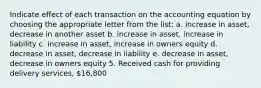 Indicate effect of each transaction on the accounting equation by choosing the appropriate letter from the list: a. increase in asset, decrease in another asset b. increase in asset, increase in liability c. increase in asset, increase in owners equity d. decrease in asset, decrease in liability e. decrease in asset, decrease in owners equity 5. Received cash for providing delivery services, 16,800