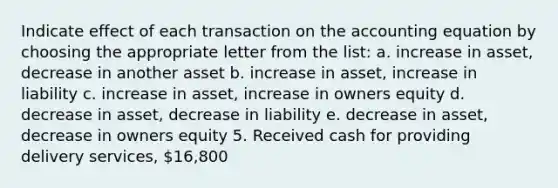 Indicate effect of each transaction on the accounting equation by choosing the appropriate letter from the list: a. increase in asset, decrease in another asset b. increase in asset, increase in liability c. increase in asset, increase in owners equity d. decrease in asset, decrease in liability e. decrease in asset, decrease in owners equity 5. Received cash for providing delivery services, 16,800