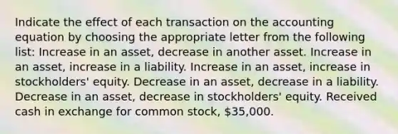 Indicate the effect of each transaction on the accounting equation by choosing the appropriate letter from the following list: Increase in an asset, decrease in another asset. Increase in an asset, increase in a liability. Increase in an asset, increase in stockholders' equity. Decrease in an asset, decrease in a liability. Decrease in an asset, decrease in stockholders' equity. Received cash in exchange for common stock, 35,000.