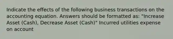 Indicate the effects of the following business transactions on the accounting equation. Answers should be formatted as: "Increase Asset (Cash), Decrease Asset (Cash)" Incurred utilities expense on account