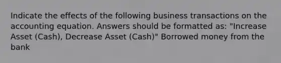 Indicate the effects of the following business transactions on the accounting equation. Answers should be formatted as: "Increase Asset (Cash), Decrease Asset (Cash)" Borrowed money from the bank