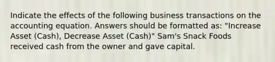 Indicate the effects of the following business transactions on the accounting equation. Answers should be formatted as: "Increase Asset (Cash), Decrease Asset (Cash)" Sam's Snack Foods received cash from the owner and gave capital.