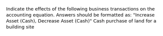 Indicate the effects of the following business transactions on the accounting equation. Answers should be formatted as: "Increase Asset (Cash), Decrease Asset (Cash)" Cash purchase of land for a building site