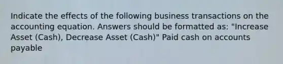 Indicate the effects of the following business transactions on the accounting equation. Answers should be formatted as: "Increase Asset (Cash), Decrease Asset (Cash)" Paid cash on accounts payable