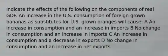 Indicate the effects of the following on the components of real GDP. An increase in the U.S. consumption of foreign-grown bananas as substitutes for U.S. grown oranges will cause: A An increase in consumption and an increase in imports B No change in consumption and an increase in imports C An increase in consumption and a decrease in exports D No change in consumption and an increase in net exports