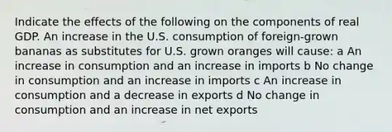 Indicate the effects of the following on the components of real GDP. An increase in the U.S. consumption of foreign-grown bananas as substitutes for U.S. grown oranges will cause: a An increase in consumption and an increase in imports b No change in consumption and an increase in imports c An increase in consumption and a decrease in exports d No change in consumption and an increase in net exports