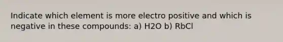 Indicate which element is more electro positive and which is negative in these compounds: a) H2O b) RbCl