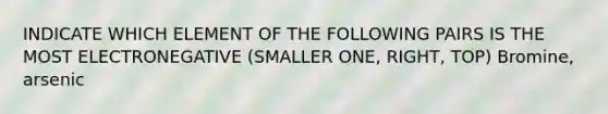 INDICATE WHICH ELEMENT OF THE FOLLOWING PAIRS IS THE MOST ELECTRONEGATIVE (SMALLER ONE, RIGHT, TOP) Bromine, arsenic