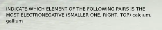 INDICATE WHICH ELEMENT OF THE FOLLOWING PAIRS IS THE MOST ELECTRONEGATIVE (SMALLER ONE, RIGHT, TOP) calcium, gallium