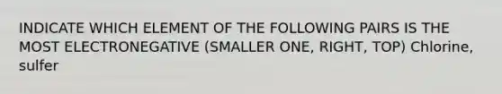 INDICATE WHICH ELEMENT OF THE FOLLOWING PAIRS IS THE MOST ELECTRONEGATIVE (SMALLER ONE, RIGHT, TOP) Chlorine, sulfer