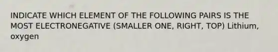 INDICATE WHICH ELEMENT OF THE FOLLOWING PAIRS IS THE MOST ELECTRONEGATIVE (SMALLER ONE, RIGHT, TOP) Lithium, oxygen