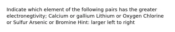 Indicate which element of the following pairs has the greater electronegtivity; Calcium or gallium Lithium or Oxygen Chlorine or Sulfur Arsenic or Bromine Hint: larger left to right