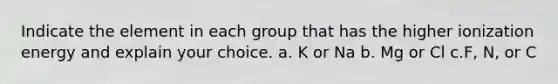 Indicate the element in each group that has the higher ionization energy and explain your choice. a. K or Na b. Mg or Cl c.F, N, or C