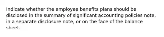 Indicate whether the employee benefits plans should be disclosed in the summary of significant accounting policies note, in a separate disclosure note, or on the face of the balance sheet.