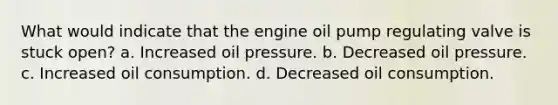 What would indicate that the engine oil pump regulating valve is stuck open? a. Increased oil pressure. b. Decreased oil pressure. c. Increased oil consumption. d. Decreased oil consumption.