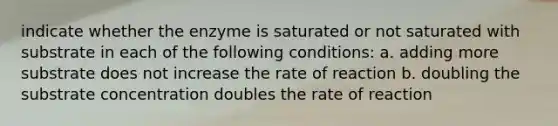 indicate whether the enzyme is saturated or not saturated with substrate in each of the following conditions: a. adding more substrate does not increase the rate of reaction b. doubling the substrate concentration doubles the rate of reaction