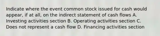 Indicate where the event common stock issued for cash would appear, if at all, on the indirect statement of cash flows A. Investing activities section B. Operating activities section C. Does not represent a cash flow D. Financing activities section