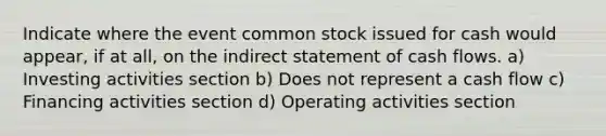 Indicate where the event common stock issued for cash would appear, if at all, on the indirect statement of cash flows. a) Investing activities section b) Does not represent a cash flow c) Financing activities section d) Operating activities section