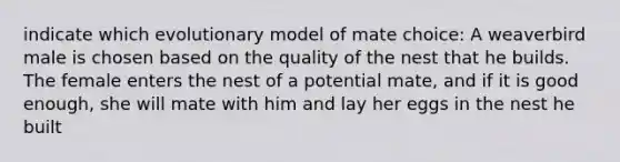 indicate which evolutionary model of mate choice: A weaverbird male is chosen based on the quality of the nest that he builds. The female enters the nest of a potential mate, and if it is good enough, she will mate with him and lay her eggs in the nest he built