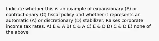 Indicate whether this is an example of expansionary (E) or contractionary (C) <a href='https://www.questionai.com/knowledge/kPTgdbKdvz-fiscal-policy' class='anchor-knowledge'>fiscal policy</a> and whether it represents an automatic (A) or discretionary (D) stabilizer. Raises corporate income tax rates. A) E & A B) C & A C) E & D D) C & D E) none of the above