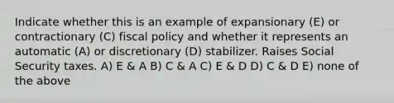 Indicate whether this is an example of expansionary (E) or contractionary (C) fiscal policy and whether it represents an automatic (A) or discretionary (D) stabilizer. Raises Social Security taxes. A) E & A B) C & A C) E & D D) C & D E) none of the above