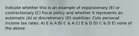 Indicate whether this is an example of expansionary (E) or contractionary (C) <a href='https://www.questionai.com/knowledge/kPTgdbKdvz-fiscal-policy' class='anchor-knowledge'>fiscal policy</a> and whether it represents an automatic (A) or discretionary (D) stabilizer. Cuts personal income tax rates. A) E & A B) C & A C) E & D D) C & D E) none of the above