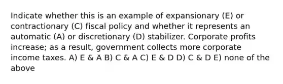 Indicate whether this is an example of expansionary (E) or contractionary (C) fiscal policy and whether it represents an automatic (A) or discretionary (D) stabilizer. Corporate profits increase; as a result, government collects more corporate income taxes. A) E & A B) C & A C) E & D D) C & D E) none of the above