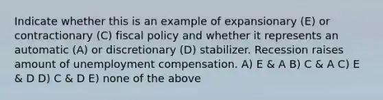 Indicate whether this is an example of expansionary (E) or contractionary (C) fiscal policy and whether it represents an automatic (A) or discretionary (D) stabilizer. Recession raises amount of unemployment compensation. A) E & A B) C & A C) E & D D) C & D E) none of the above