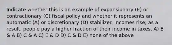 Indicate whether this is an example of expansionary (E) or contractionary (C) fiscal policy and whether it represents an automatic (A) or discretionary (D) stabilizer. Incomes rise; as a result, people pay a higher fraction of their income in taxes. A) E & A B) C & A C) E & D D) C & D E) none of the above