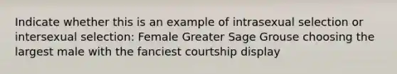 Indicate whether this is an example of intrasexual selection or intersexual selection: Female Greater Sage Grouse choosing the largest male with the fanciest courtship display