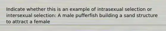 Indicate whether this is an example of intrasexual selection or intersexual selection: A male pufferfish building a sand structure to attract a female