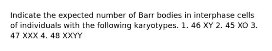 Indicate the expected number of Barr bodies in interphase cells of individuals with the following karyotypes. 1. 46 XY 2. 45 XO 3. 47 XXX 4. 48 XXYY