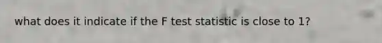 what does it indicate if the F test statistic is close to 1?