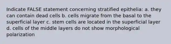 Indicate FALSE statement concerning stratified epithelia: a. they can contain dead cells b. cells migrate from the basal to the superficial layer c. stem cells are located in the superficial layer d. cells of the middle layers do not show morphological polarization