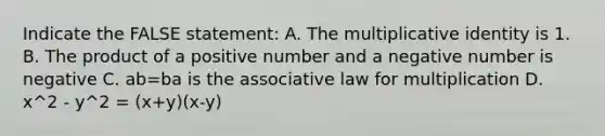 Indicate the FALSE statement: A. The multiplicative identity is 1. B. The product of a positive number and a negative number is negative C. ab=ba is the associative law for multiplication D. x^2 - y^2 = (x+y)(x-y)