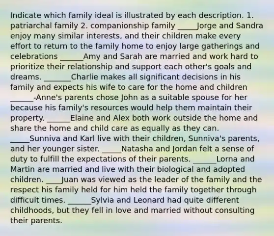 Indicate which family ideal is illustrated by each description. 1. patriarchal family 2. companionship family _____Jorge and Sandra enjoy many similar interests, and their children make every effort to return to the family home to enjoy large gatherings and celebrations ______Amy and Sarah are married and work hard to prioritize their relationship and support each other's goals and dreams. _______Charlie makes all significant decisions in his family and expects his wife to care for the home and children ______-Anne's parents chose John as a suitable spouse for her because his family's resources would help them maintain their property. ______Elaine and Alex both work outside the home and share the home and child care as equally as they can. _____Sunniva and Karl live with their children, Sunniva's parents, and her younger sister. _____Natasha and Jordan felt a sense of duty to fulfill the expectations of their parents. ______Lorna and Martin are married and live with their biological and adopted children. ____Juan was viewed as the leader of the family and the respect his family held for him held the family together through difficult times. ______Sylvia and Leonard had quite different childhoods, but they fell in love and married without consulting their parents.