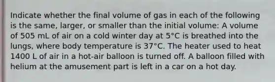 Indicate whether the final volume of gas in each of the following is the same, larger, or smaller than the initial volume: A volume of 505 mL of air on a cold winter day at 5°C is breathed into the lungs, where body temperature is 37°C. The heater used to heat 1400 L of air in a hot-air balloon is turned off. A balloon filled with helium at the amusement part is left in a car on a hot day.