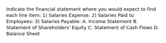 Indicate the financial statement where you would expect to find each line item: 1) Salaries Expense: 2) Salaries Paid to Employees: 3) Salaries Payable: A. Income Statement B. Statement of Shareholders' Equity C. Statement of Cash Flows D. Balance Sheet