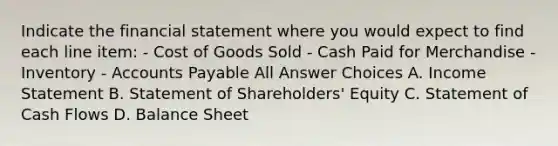 Indicate the financial statement where you would expect to find each line item: - Cost of Goods Sold - Cash Paid for Merchandise - Inventory - Accounts Payable All Answer Choices A. Income Statement B. Statement of Shareholders' Equity C. Statement of Cash Flows D. Balance Sheet